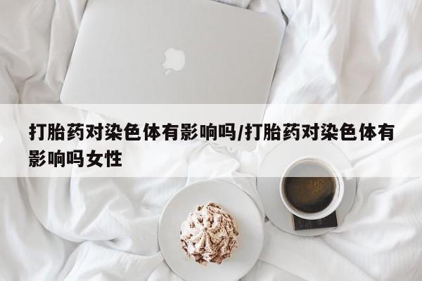 私人卖打胎药微信微信誉好的商家！打胎药对染色体有影响吗/打胎药对染色体有影响吗女性