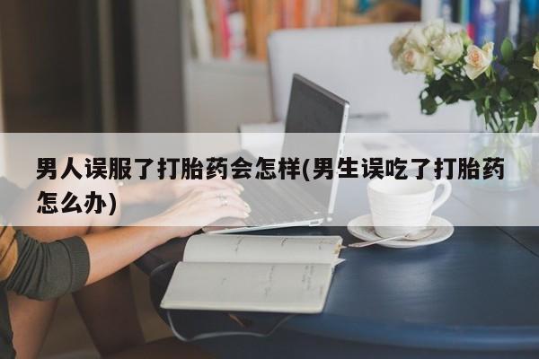 私人卖打胎药微信微信誉好的商家！男人误服了打胎药会怎样(男生误吃了打胎药怎么办)
