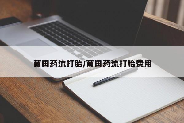 私人卖打胎药微信微信誉好的商家！莆田药流打胎/莆田药流打胎费用