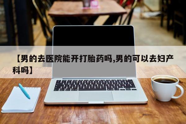 私人卖打胎药微信微信誉好的商家！【男的去医院能开打胎药吗,男的可以去妇产科吗】