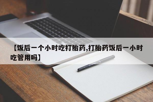 私人卖打胎药微信微信誉好的商家！【饭后一个小时吃打胎药,打胎药饭后一小时吃管用吗】
