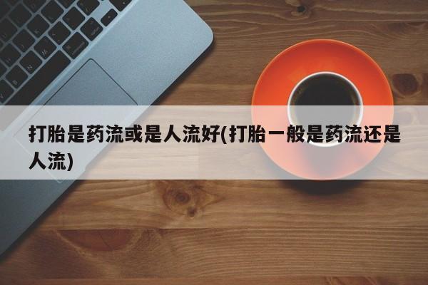 私人卖打胎药微信微信誉好的商家！打胎是药流或是人流好(打胎一般是药流还是人流)