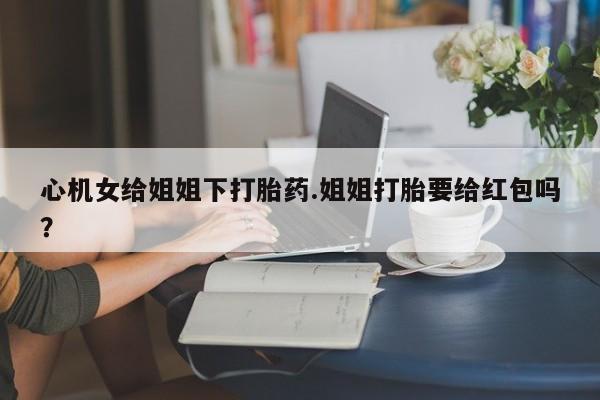 私人卖打胎药微信微信誉好的商家！心机女给姐姐下打胎药.姐姐打胎要给红包吗？